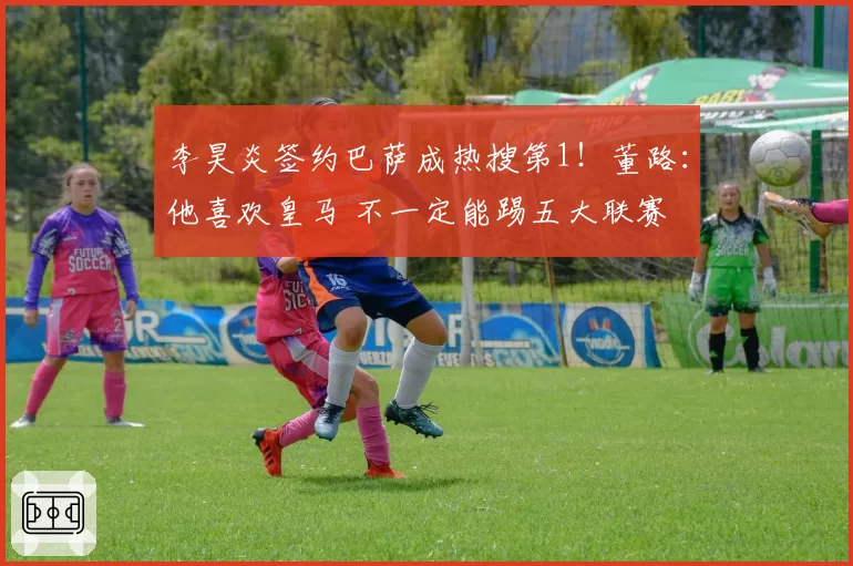 李昊炎签约巴萨成热搜第1！董路：他喜欢皇马 不一定能踢五大联赛