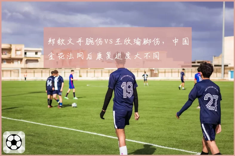 郑钦文手腕伤vs王欣瑜脚伤，中国金花法网后康复进度大不同