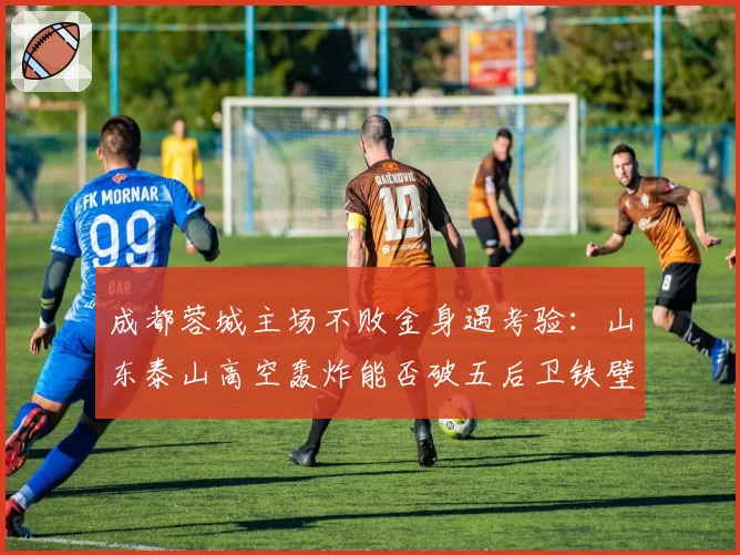 成都蓉城主场不败金身遇考验:山东泰山高空轰炸能否破五后卫铁壁?