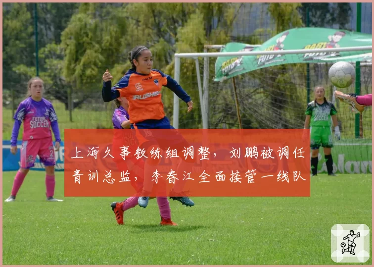 上海久事教练组调整，刘鹏被调任青训总监，李春江全面接管一线队