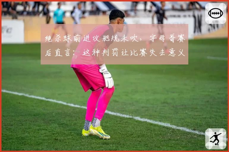 绝杀球前进攻犯规未吹，字母哥赛后直言：这种判罚让比赛失去意义