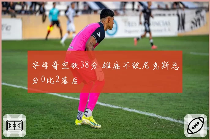 字母哥空砍38分 雄鹿不敌尼克斯总分0比2落后