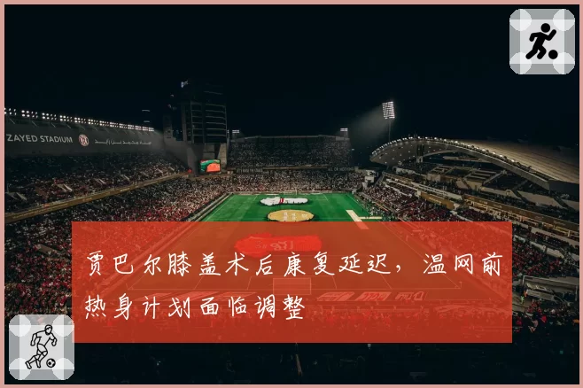 贾巴尔膝盖术后康复延迟，温网前热身计划面临调整