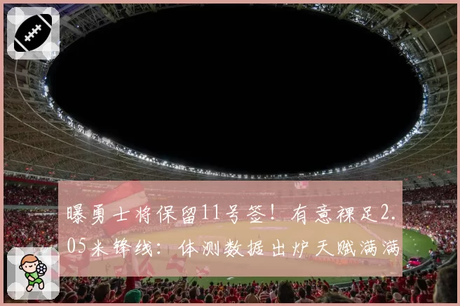 曝勇士将保留11号签！有意裸足2.05米锋线：体测数据出炉天赋满满