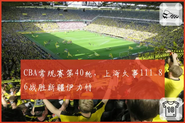 CBA常规赛第40轮，上海久事111_86战胜新疆伊力特