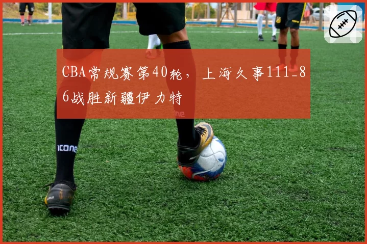 CBA常规赛第40轮，上海久事111_86战胜新疆伊力特