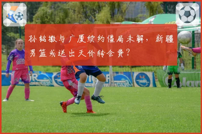 孙铭徽与广厦续约僵局未解,新疆男篮或送出天价转会费?