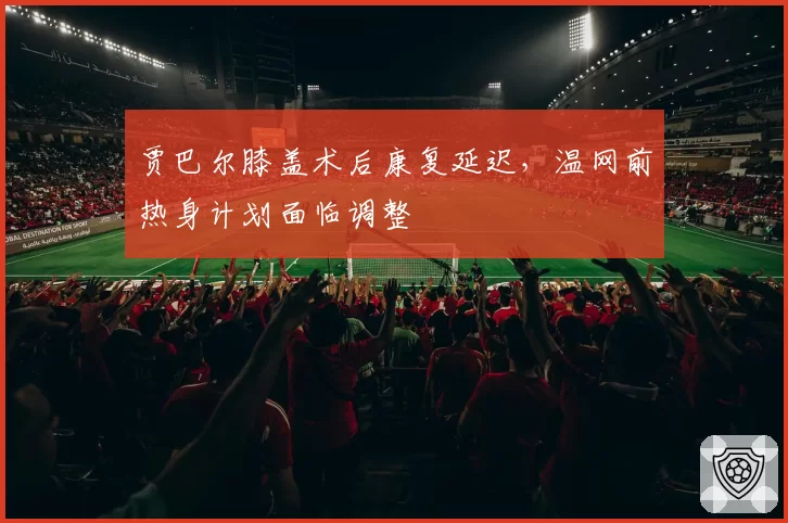 贾巴尔膝盖术后康复延迟，温网前热身计划面临调整