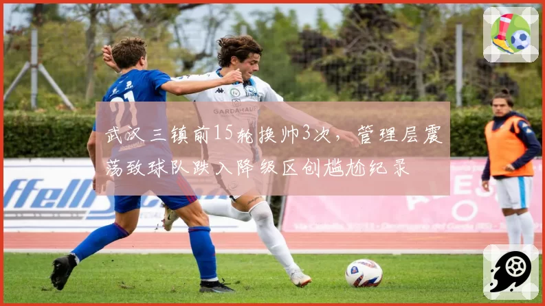 武汉三镇前15轮换帅3次，管理层震荡致球队跌入降级区创尴尬纪录