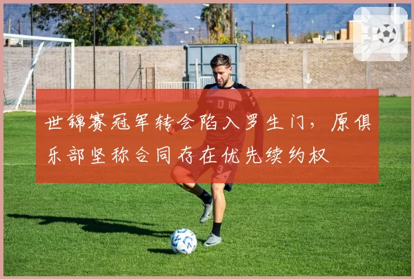 世锦赛冠军转会陷入罗生门，原俱乐部坚称合同存在优先续约权