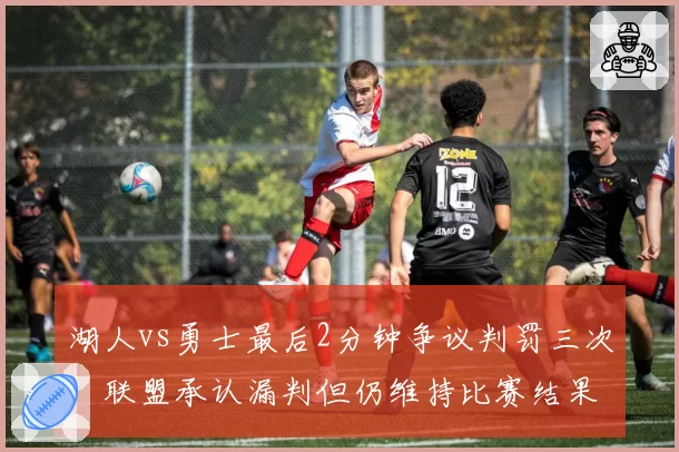 湖人vs勇士最后2分钟争议判罚三次,联盟承认漏判但仍维持比赛结果