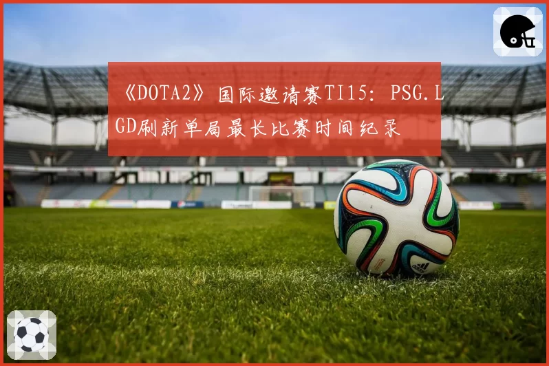 《DOTA2》国际邀请赛TI15：PSG.LGD刷新单局最长比赛时间纪录