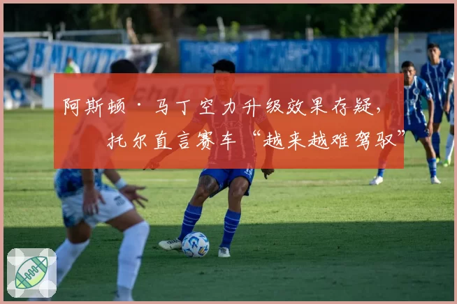 阿斯顿·马丁空力升级效果存疑，斯托尔直言赛车“越来越难驾驭”