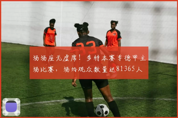 场场座无虚席!多特本赛季德甲主场比赛,场均观众数量达81365人
