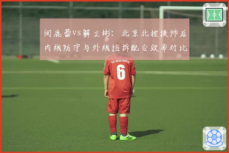 闵鹿蕾vs解立彬:北京北控换帅后内线防守与外线挡拆配合效率对比