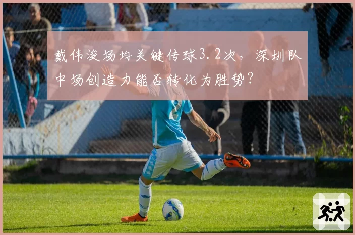 戴伟浚场均关键传球3.2次,深圳队中场创造力能否转化为胜势?