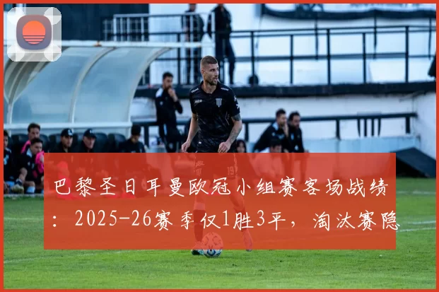 巴黎圣日耳曼欧冠小组赛客场战绩:2025-26赛季仅1胜3平,淘汰赛隐忧