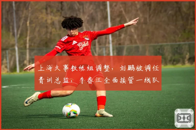 上海久事教练组调整，刘鹏被调任青训总监，李春江全面接管一线队