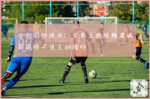 台北羽协换血：女单主教练赖建诚因战绩不佳主动请辞