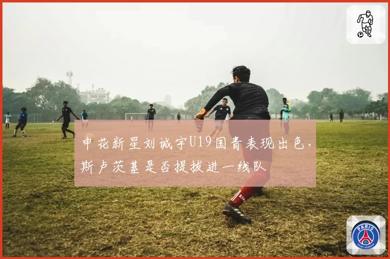 申花新星刘诚宇U19国青表现出色,斯卢茨基是否提拔进一线队