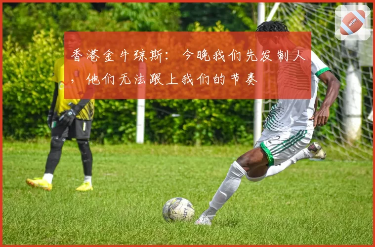 香港金牛琼斯：今晚我们先发制人，他们无法跟上我们的节奏