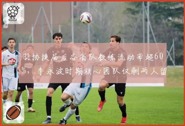 羽协换届后各省队教练流动率超60%,李永波时期核心团队仅剩两人留任