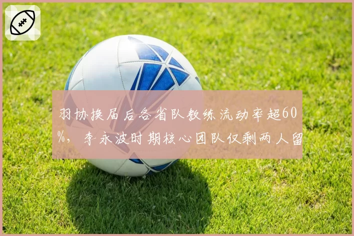 羽协换届后各省队教练流动率超60%,李永波时期核心团队仅剩两人留任