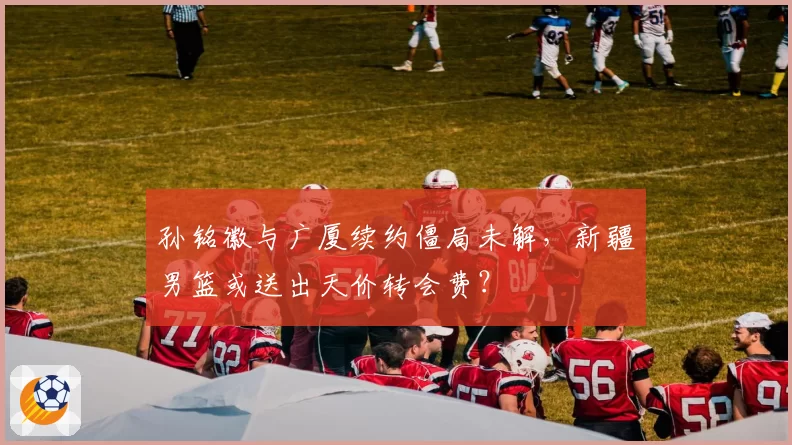 孙铭徽与广厦续约僵局未解,新疆男篮或送出天价转会费?