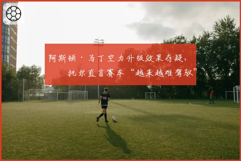 阿斯顿·马丁空力升级效果存疑，斯托尔直言赛车“越来越难驾驭”