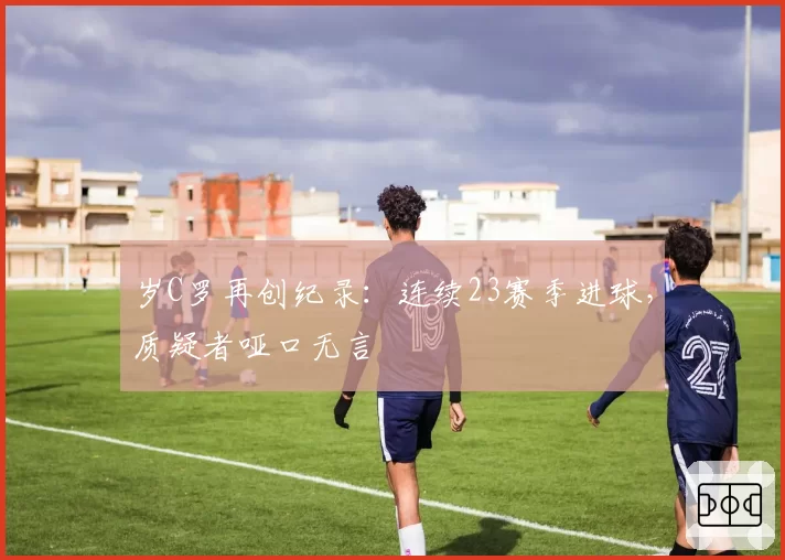 岁C罗再创纪录:连续23赛季进球,质疑者哑口无言