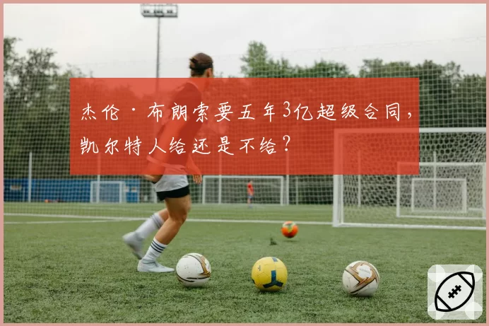 杰伦·布朗索要五年3亿超级合同，凯尔特人给还是不给？