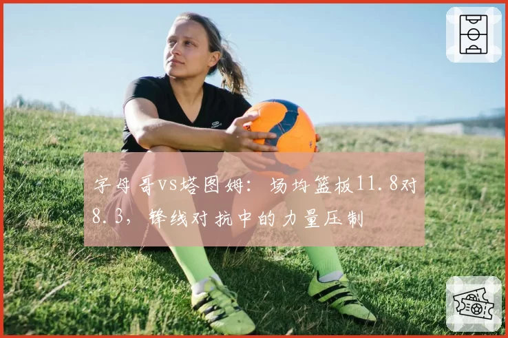 字母哥vs塔图姆:场均篮板11.8对8.3,锋线对抗中的力量压制