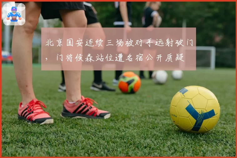 北京国安连续三场被对手远射破门，门将侯森站位遭名宿公开质疑